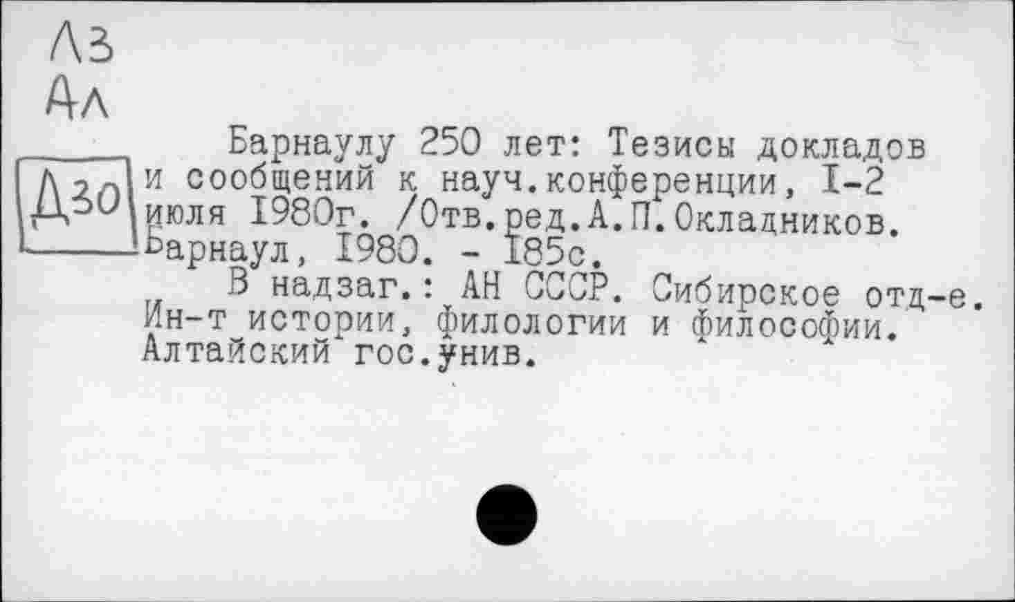 ﻿Лі
Ал
_____ Барнаулу 250 лет: Тезисы докладов
Дол и сообщений к науч.конференции, 1-2 июля 1980г. /Отв.ред.А.П.Окладников.
•----Барнаул, 1980. - 185с.
В надзаг.: АН СССР. Сибирское отд-е. ин-т истории, филологии и Философии. Алтайский гос.унив.